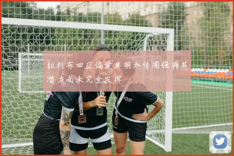 拉科布回应偏爱库明加传闻强调其潜力尚未完全发挥