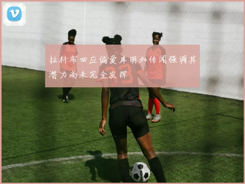 拉科布回应偏爱库明加传闻强调其潜力尚未完全发挥