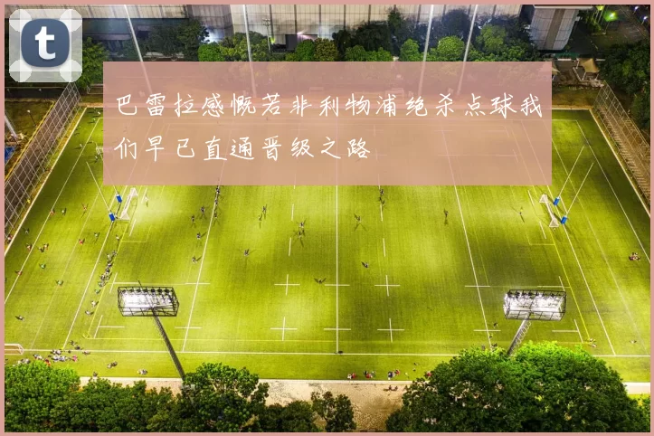 巴雷拉感慨若非利物浦绝杀点球我们早已直通晋级之路