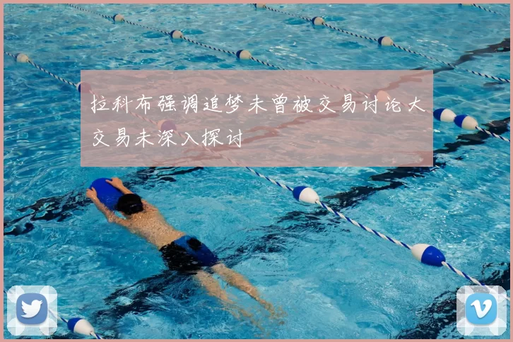 拉科布强调追梦未曾被交易讨论大交易未深入探讨
