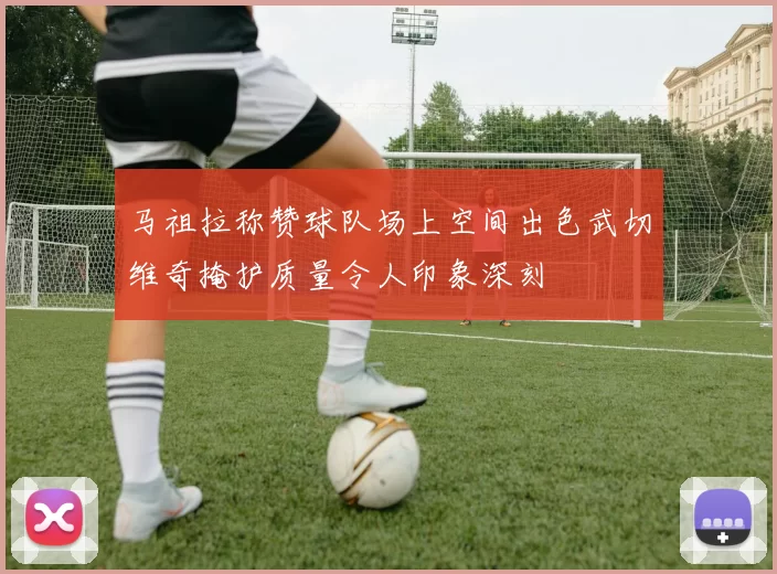 马祖拉称赞球队场上空间出色武切维奇掩护质量令人印象深刻