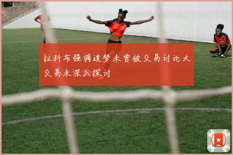 拉科布强调追梦未曾被交易讨论大交易未深入探讨