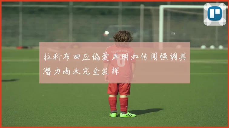 拉科布回应偏爱库明加传闻强调其潜力尚未完全发挥