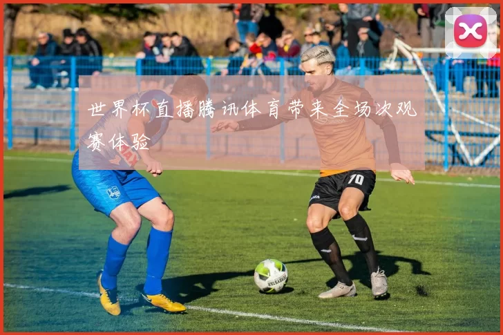 世界杯直播腾讯体育带来全场次观赛体验