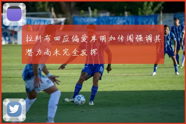 拉科布回应偏爱库明加传闻强调其潜力尚未完全发挥