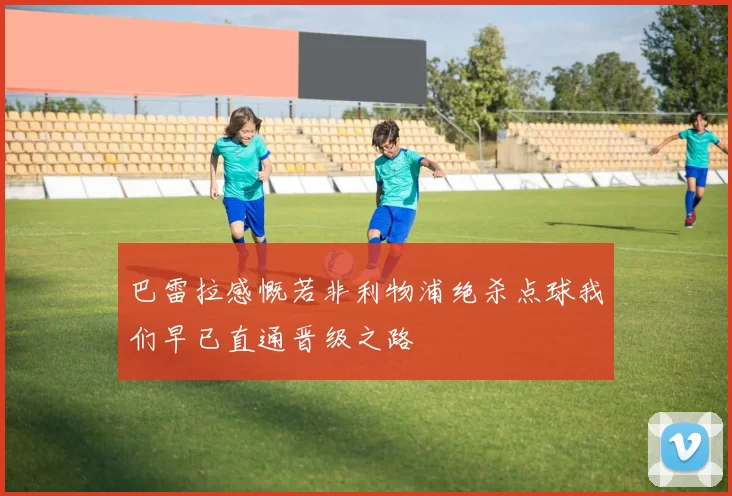 巴雷拉感慨若非利物浦绝杀点球我们早已直通晋级之路
