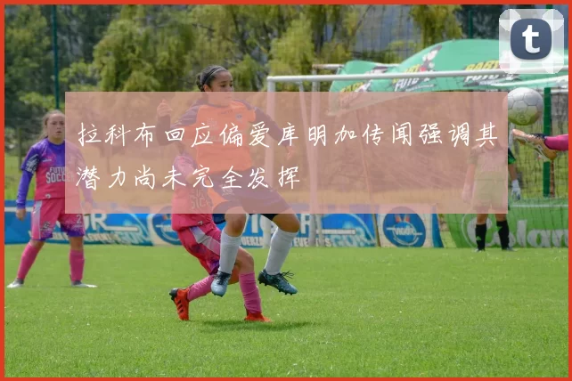 拉科布回应偏爱库明加传闻强调其潜力尚未完全发挥