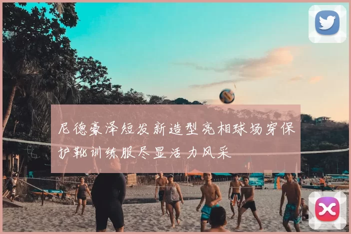 尼德豪泽短发新造型亮相球场穿保护靴训练服尽显活力风采