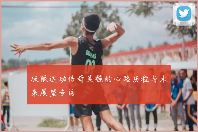 极限运动传奇吴强的心路历程与未来展望专访