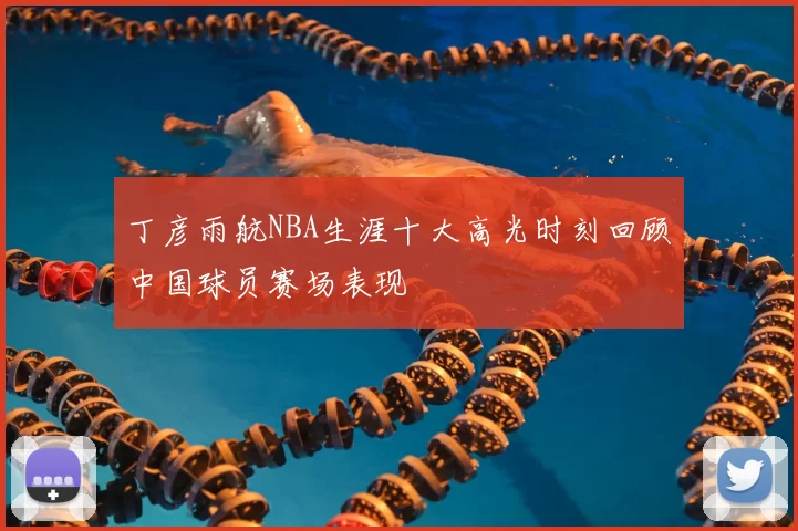 丁彦雨航NBA生涯十大高光时刻回顾中国球员赛场表现