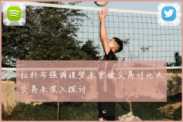 拉科布强调追梦未曾被交易讨论大交易未深入探讨