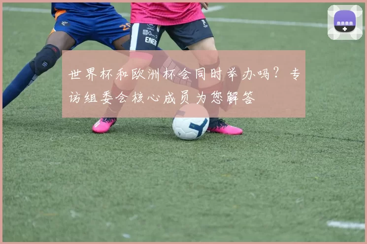 世界杯和欧洲杯会同时举办吗?专访组委会核心成员为您解答