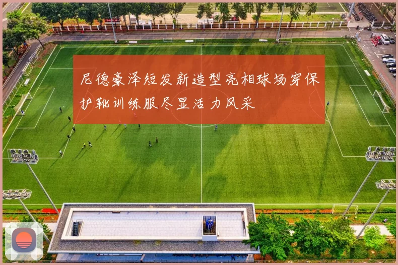 尼德豪泽短发新造型亮相球场穿保护靴训练服尽显活力风采