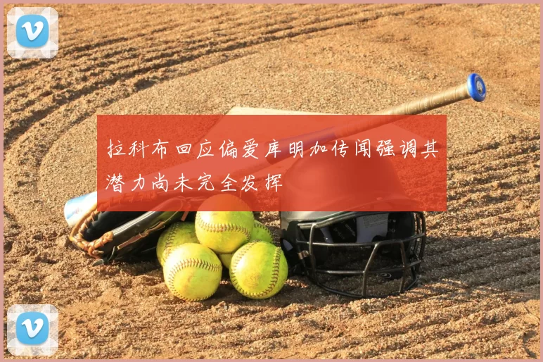 拉科布回应偏爱库明加传闻强调其潜力尚未完全发挥