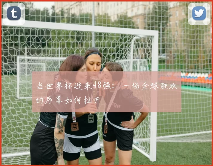 当世界杯迎来48强：一场全球狂欢的序幕如何拉开