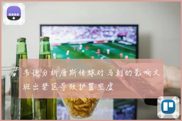 韦德分析唐斯传球对马刺的影响文班出禁区导致护筐空虚