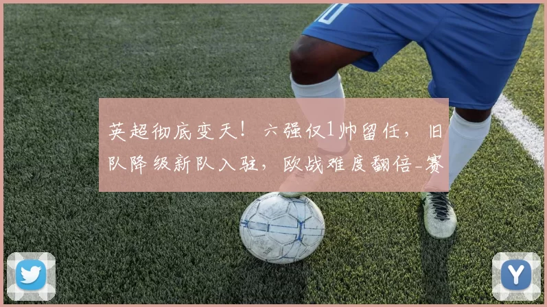 英超彻底变天!六强仅1帅留任,旧队降级新队入驻,欧战难度翻倍_赛季_联赛_赛事