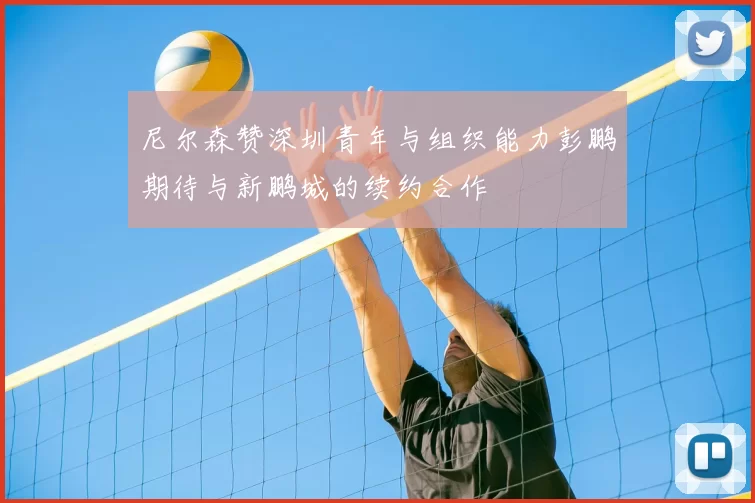 尼尔森赞深圳青年与组织能力彭鹏期待与新鹏城的续约合作