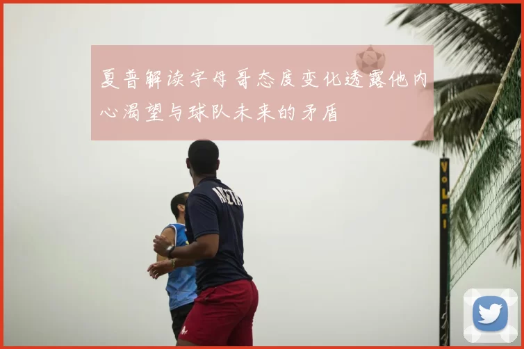 夏普解读字母哥态度变化透露他内心渴望与球队未来的矛盾