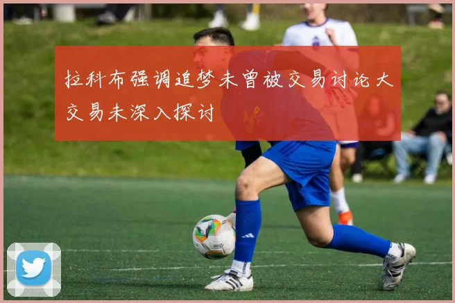 拉科布强调追梦未曾被交易讨论大交易未深入探讨