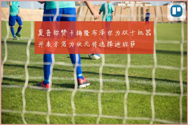 夏普称赞卡梅隆布泽尔为双十机器并表示若为状元将选择迪班萨