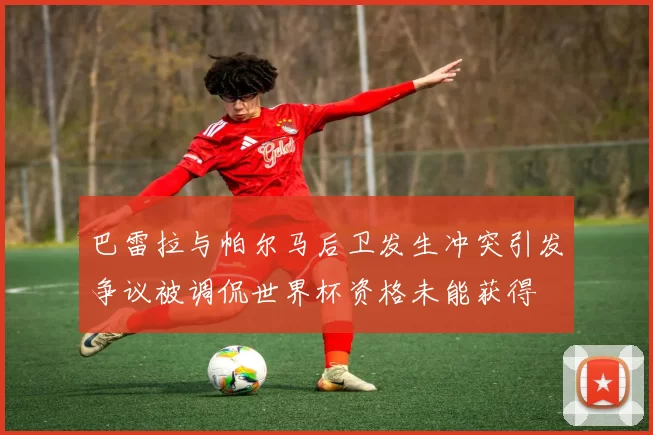 巴雷拉与帕尔马后卫发生冲突引发争议被调侃世界杯资格未能获得