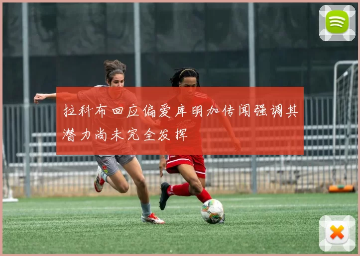 拉科布回应偏爱库明加传闻强调其潜力尚未完全发挥