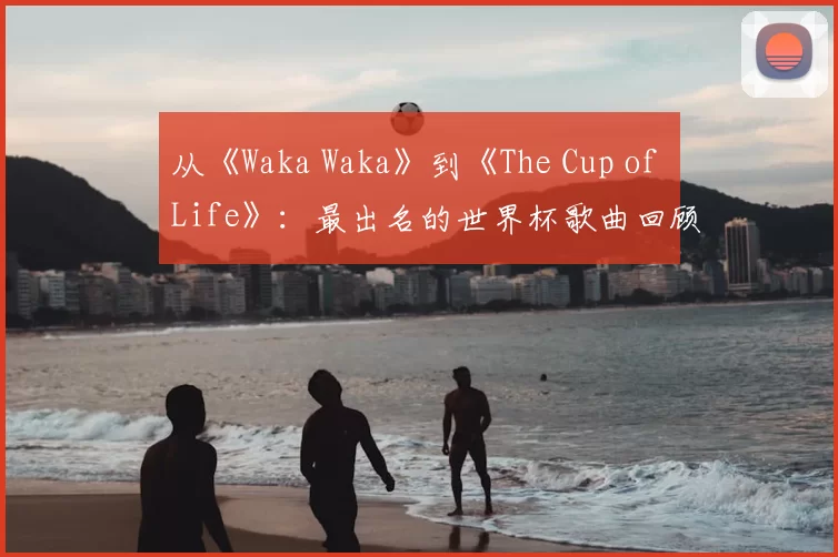 从《Waka Waka》到《The Cup of Life》:最出名的世界杯歌曲回顾