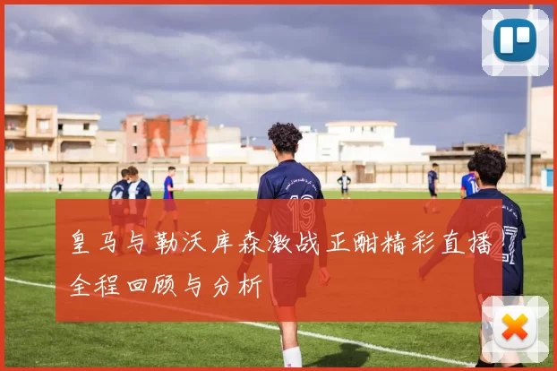 皇马与勒沃库森激战正酣精彩直播全程回顾与分析