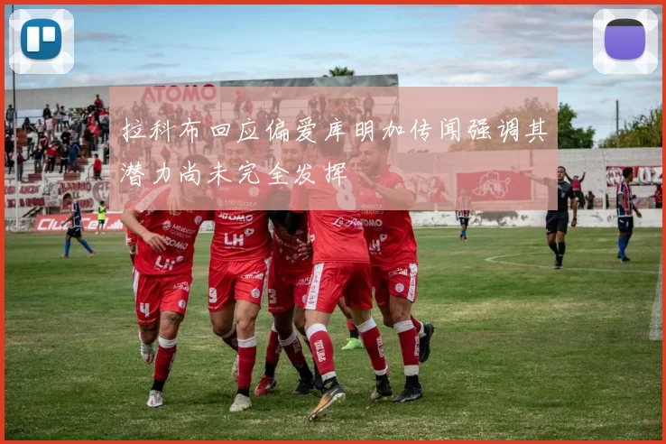 拉科布回应偏爱库明加传闻强调其潜力尚未完全发挥