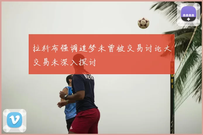 拉科布强调追梦未曾被交易讨论大交易未深入探讨