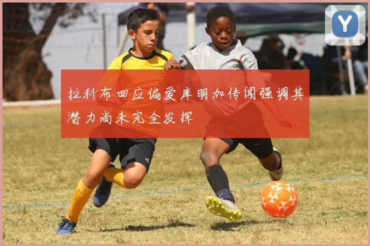 拉科布回应偏爱库明加传闻强调其潜力尚未完全发挥