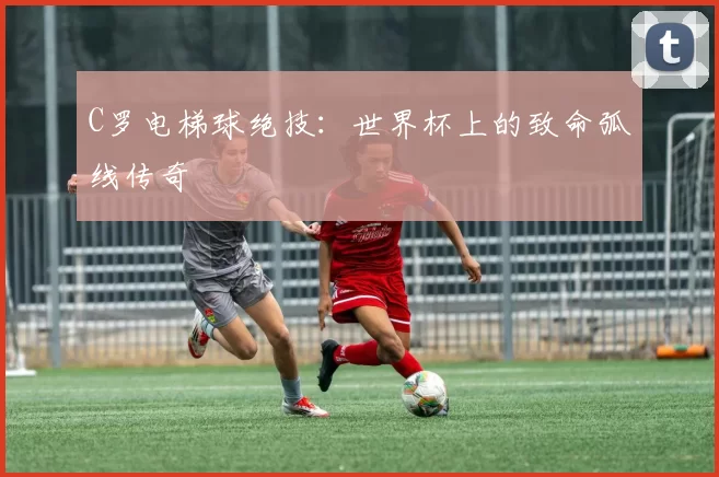 C罗电梯球绝技：世界杯上的致命弧线传奇