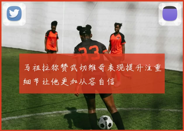 马祖拉称赞武切维奇表现提升注重细节让他更加从容自信
