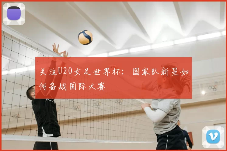 关注U20女足世界杯:国家队新星如何备战国际大赛