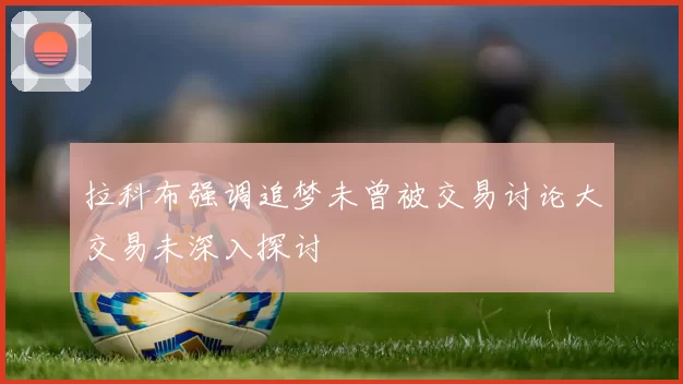 拉科布强调追梦未曾被交易讨论大交易未深入探讨