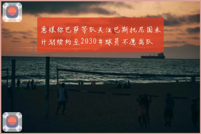 意媒称巴萨等队关注巴斯托尼国米计划续约至2030年球员不愿离队