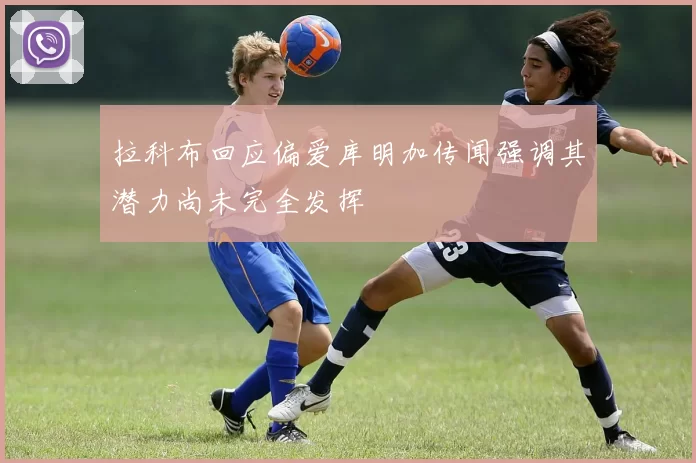 拉科布回应偏爱库明加传闻强调其潜力尚未完全发挥