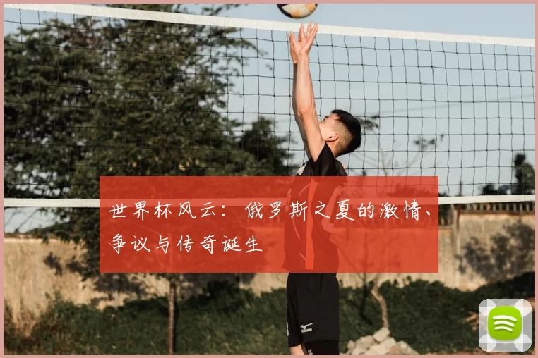 世界杯风云:俄罗斯之夏的激情、争议与传奇诞生