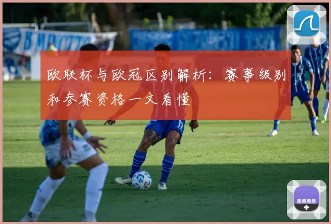 欧联杯与欧冠区别解析:赛事级别和参赛资格一文看懂