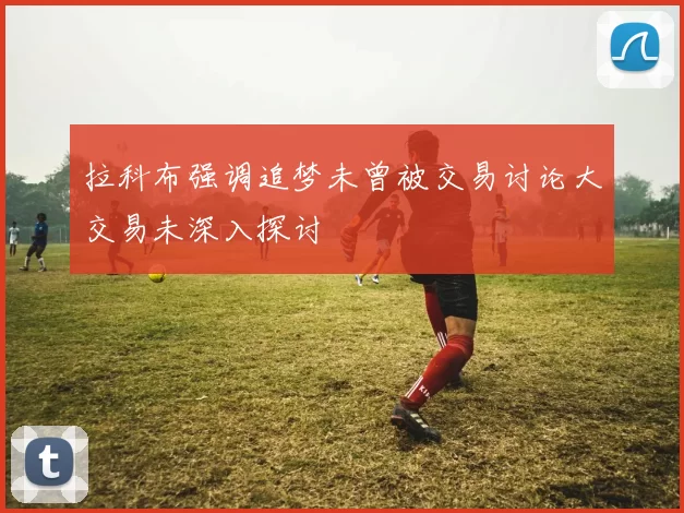 拉科布强调追梦未曾被交易讨论大交易未深入探讨