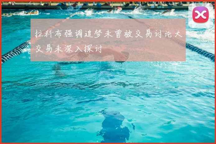 拉科布强调追梦未曾被交易讨论大交易未深入探讨