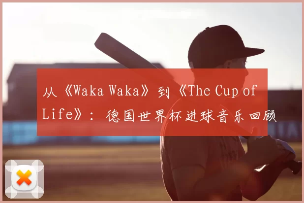 从《Waka Waka》到《The Cup of Life》：德国世界杯进球音乐回顾