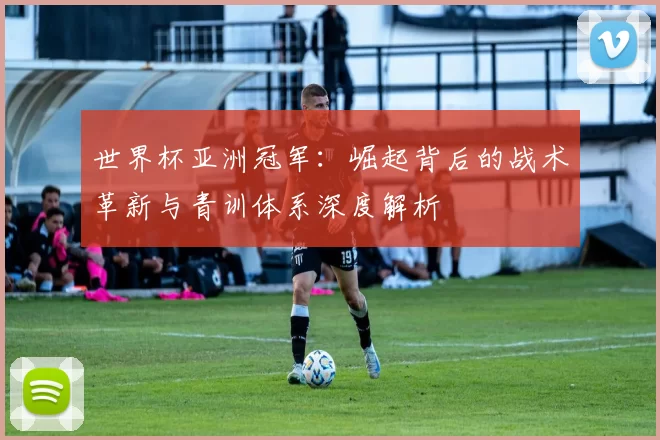 世界杯亚洲冠军：崛起背后的战术革新与青训体系深度解析