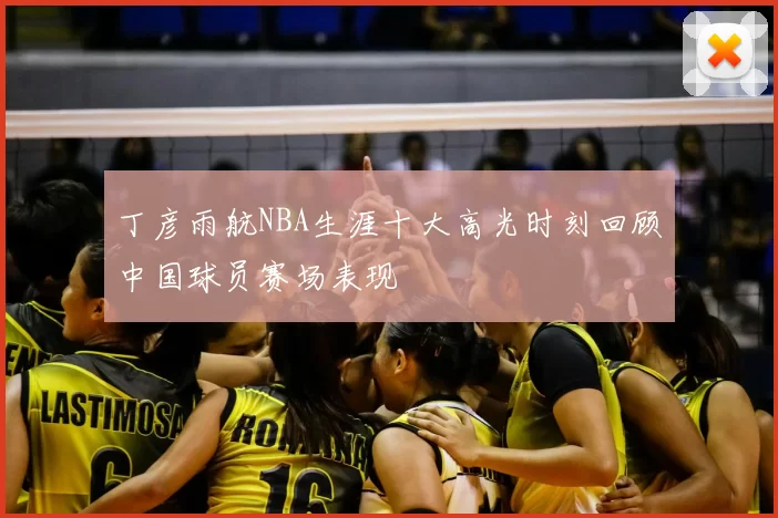 丁彦雨航NBA生涯十大高光时刻回顾中国球员赛场表现