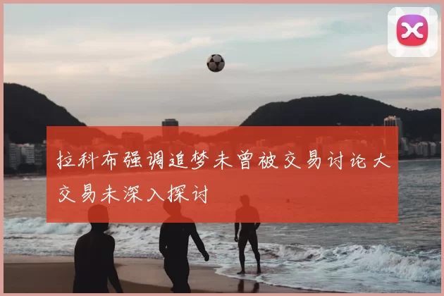 拉科布强调追梦未曾被交易讨论大交易未深入探讨