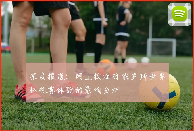 深度报道:网上投注对俄罗斯世界杯观赛体验的影响分析