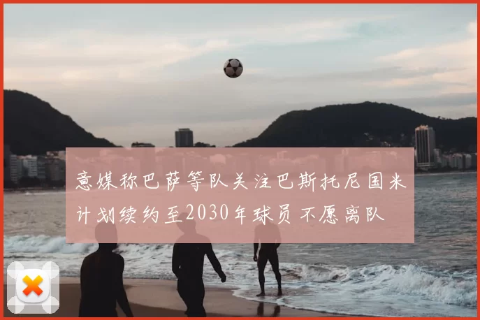 意媒称巴萨等队关注巴斯托尼国米计划续约至2030年球员不愿离队