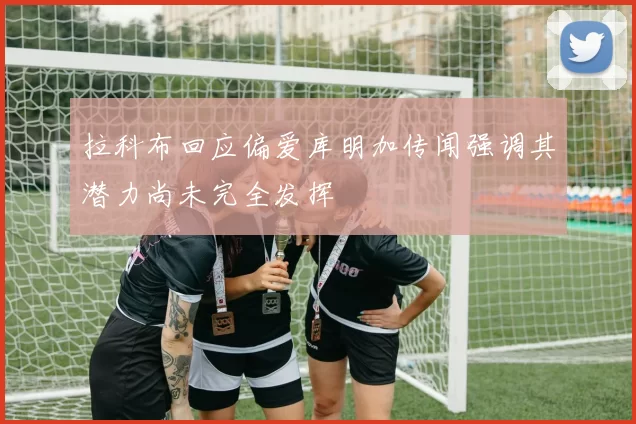 拉科布回应偏爱库明加传闻强调其潜力尚未完全发挥