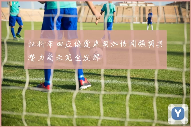 拉科布回应偏爱库明加传闻强调其潜力尚未完全发挥